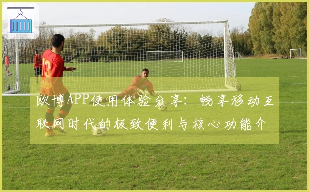 欧博APP使用体验分享：畅享移动互联网时代的极致便利与核心功能介绍