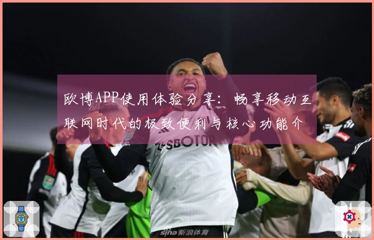 欧博APP使用体验分享:畅享移动互联网时代的极致便利与核心功能介绍