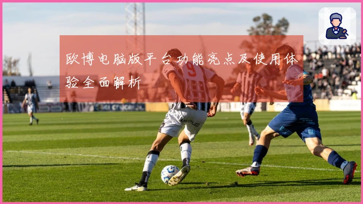 欧博电脑版平台功能亮点及使用体验全面解析
